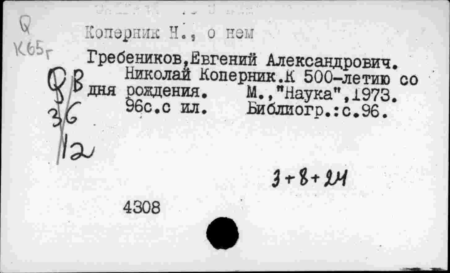 ﻿
Коперник H., о нем
Гребеников,Евгений Александрович.
о Николай Коперник .К 500—летию со р дня рождения.	М., "Наука”, 1973.
(	96с.с ил. Библиогр.:с.96.
’Эи

4308